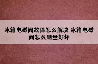 冰箱电磁阀故障怎么解决 冰箱电磁阀怎么测量好坏